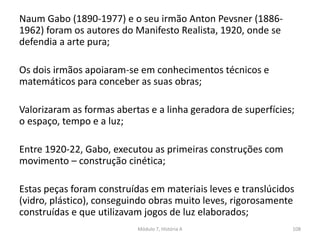 Naum Gabo (1890-1977) e o seu irmão Anton Pevsner (1886-
1962) foram os autores do Manifesto Realista, 1920, onde se
defendia a arte pura;
Os dois irmãos apoiaram-se em conhecimentos técnicos e
matemáticos para conceber as suas obras;
Valorizaram as formas abertas e a linha geradora de superfícies;
o espaço, tempo e a luz;
Entre 1920-22, Gabo, executou as primeiras construções com
movimento – construção cinética;
Estas peças foram construídas em materiais leves e translúcidos
(vidro, plástico), conseguindo obras muito leves, rigorosamente
construídas e que utilizavam jogos de luz elaborados;
Módulo 7, História A 108
 