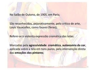 No Salão de Outono, de 1905, em Paris;
São reconhecidos, pejorativamente, pelo crítico de arte,
Louis Vauxcelles, como fauves (feras);
Refere-se à violenta expressão cromática das telas:
Marcadas pela agressividade cromática, autonomia da cor,
aplicada sobre a tela em tons puros, pela intervenção direta
das emoções dos pintores;
Módulo 7, História A 11
 
