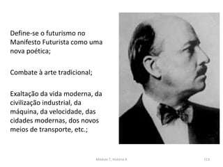Define-se o futurismo no
Manifesto Futurista como uma
nova poética;
Combate à arte tradicional;
Exaltação da vida moderna, da
civilização industrial, da
máquina, da velocidade, das
cidades modernas, dos novos
meios de transporte, etc.;
Módulo 7, História A 113
 