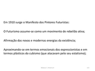 Em 1910 surge o Manifesto dos Pintores Futuristas:
O Futurismo assume-se como um movimento de rebelião ativa;
Afirmação das novas e modernas energias da existência;
Aproximando-se em termos emocionais dos expressionistas e em
termos plásticos do cubismo (que atacavam pelo seu estatismo);
Módulo 7, História A 115
 