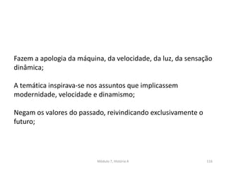 Módulo 7, História A 116
Fazem a apologia da máquina, da velocidade, da luz, da sensação
dinâmica;
A temática inspirava-se nos assuntos que implicassem
modernidade, velocidade e dinamismo;
Negam os valores do passado, reivindicando exclusivamente o
futuro;
 