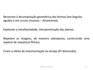 Recorrem à decomposição geométrica das formas (em ângulos
agudos e em curvas sinuosas – dinamismo);
Exploram a simultaneidade, interpenetração dos planos;
Repetem as imagens, de maneira sobreposta, construindo uma
espécie de sequência fílmica;
Criam o efeito de movimentação no tempo (4ª dimensão);
Módulo 7, História A 117
 