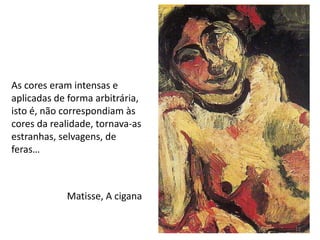 Matisse, A cigana
As cores eram intensas e
aplicadas de forma arbitrária,
isto é, não correspondiam às
cores da realidade, tornava-as
estranhas, selvagens, de
feras…
12
 