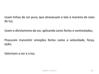 Usam linhas de cor pura, que atravessam a tela à maneira de raios
de luz;
Usam o divisionismo da cor, aplicando cores fortes e contrastadas;
Procuram transmitir emoções fortes como a velocidade, força,
ação;
Valorizam a cor e a luz;
Módulo 7, História A 120
 