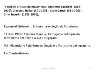Principais artistas do movimento: Umberto Boccioni (1882-
1916); Giacomo Balla (1871-1958); Carlo Carrá (1881-1966);
Gino Severini (1883-1966);
Módulo 7, História A 123
É possível distinguir três fases na evolução do Futurismo:
1ª fase: 1909-1ª Guerra Mundial, formação e definição do
movimento em Itália e a sua divulgação);
Vai influenciar o Raionismo na Rússia e o Vorticismo em Inglaterra;
E o Construtivismo;
 