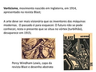 Vorticismo, movimento nascido em Inglaterra, em 1914,
apresentado na revista Blast;
A arte deve ser mais visionária que os inventores das máquinas
modernas. O passado é para esquecer. O futuro não se pode
conhecer, resta o presente que se situa no vórtex (turbilhão),
desaparece em 1915;
125
Percy Windham Lewis, capa da
revista Blast e desenho abstrato
 