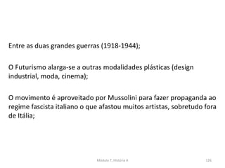 Entre as duas grandes guerras (1918-1944);
O Futurismo alarga-se a outras modalidades plásticas (design
industrial, moda, cinema);
O movimento é aproveitado por Mussolini para fazer propaganda ao
regime fascista italiano o que afastou muitos artistas, sobretudo fora
de Itália;
Módulo 7, História A 126
 