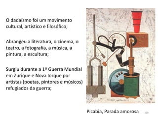 O dadaísmo foi um movimento
cultural, artístico e filosófico;
Abrangeu a literatura, o cinema, o
teatro, a fotografia, a música, a
pintura, a escultura;
Surgiu durante a 1ª Guerra Mundial
em Zurique e Nova Iorque por
artistas (poetas, pintores e músicos)
refugiados da guerra;
Picabia, Parada amorosa 128
 