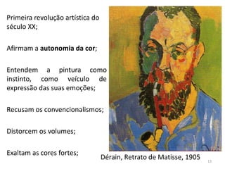 Primeira revolução artística do
século XX;
Afirmam a autonomia da cor;
Entendem a pintura como
instinto, como veículo de
expressão das suas emoções;
Recusam os convencionalismos;
Distorcem os volumes;
Exaltam as cores fortes;
Dérain, Retrato de Matisse, 1905 13
 