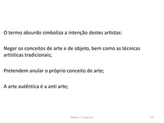 Módulo 7, História A 131
O termo absurdo simboliza a intenção destes artistas:
Negar os conceitos de arte e de objeto, bem como as técnicas
artísticas tradicionais;
Pretendem anular o próprio conceito de arte;
A arte autêntica é a anti arte;
 