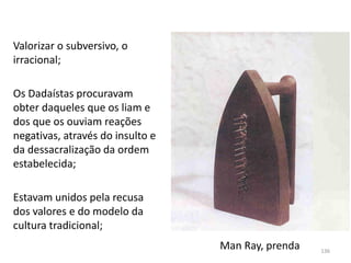 Man Ray, prenda
Valorizar o subversivo, o
irracional;
Os Dadaístas procuravam
obter daqueles que os liam e
dos que os ouviam reações
negativas, através do insulto e
da dessacralização da ordem
estabelecida;
Estavam unidos pela recusa
dos valores e do modelo da
cultura tradicional;
136
 