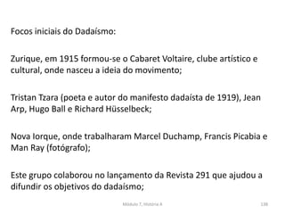 Focos iniciais do Dadaísmo:
Zurique, em 1915 formou-se o Cabaret Voltaire, clube artístico e
cultural, onde nasceu a ideia do movimento;
Tristan Tzara (poeta e autor do manifesto dadaísta de 1919), Jean
Arp, Hugo Ball e Richard Hüsselbeck;
Nova Iorque, onde trabalharam Marcel Duchamp, Francis Picabia e
Man Ray (fotógrafo);
Este grupo colaborou no lançamento da Revista 291 que ajudou a
difundir os objetivos do dadaísmo;
Módulo 7, História A 138
 
