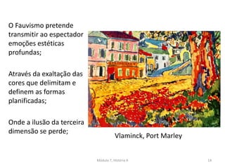 O Fauvismo pretende
transmitir ao espectador
emoções estéticas
profundas;
Através da exaltação das
cores que delimitam e
definem as formas
planificadas;
Onde a ilusão da terceira
dimensão se perde;
Vlaminck, Port Marley
Módulo 7, História A 14
 