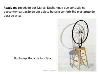 Duchamp, Roda de bicicleta
Ready-made: criado por Marcel Duchamp, e que consistia na
descontextualização de um objeto banal e conferir-lhe o estatuto de
obra de arte;
Módulo 7, História A 143
 