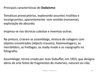 Módulo 7, História A 144
Principais características do Dadaísmo:
Temáticas provocatórias, explorando assuntos insólitos e
incongruentes, aparentemente sem sentido (nonsense),
exploração do absurdo;
Inspirou-se nas técnicas cubistas e inventou outras:
Na pintura, criaram as assemblage, mistura de colagens com
objetos encontrados (objects trouvés), fotomontagens, as
merzbilders, as frottages, os ready-made e os rayographs na
fotografia;
Assemblage: termo criado por Jean Dubuffet, em 1953, que designa
obras de arte feitas de fragmentos de materiais, naturais ou não;
 