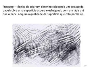 Frotagge – técnica de criar um desenho colocando um pedaço de
papel sobre uma superfície áspera e esfregando com um lápis até
que o papel adquira a qualidade da superfície que está por baixo.
147
 
