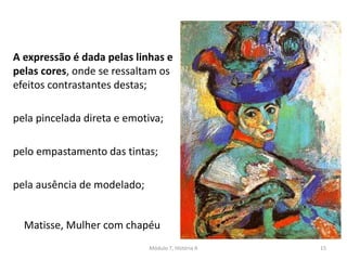 A expressão é dada pelas linhas e
pelas cores, onde se ressaltam os
efeitos contrastantes destas;
pela pincelada direta e emotiva;
pelo empastamento das tintas;
pela ausência de modelado;
Matisse, Mulher com chapéu
Módulo 7, História A 15
 