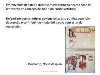 Duchamp, Noiva despida
Promoveram debates e discussões em torno da necessidade de
renovação do conceito de arte e do ensino artístico;
Defendiam que os artistas deviam voltar à sua antiga condição
de artesão e contribuir de modo útil para o bem estar da
sociedade;
Módulo 7, História A 150
 