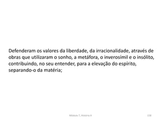 Módulo 7, História A 158
Defenderam os valores da liberdade, da irracionalidade, através de
obras que utilizaram o sonho, a metáfora, o inverosímil e o insólito,
contribuindo, no seu entender, para a elevação do espírito,
separando-o da matéria;
 