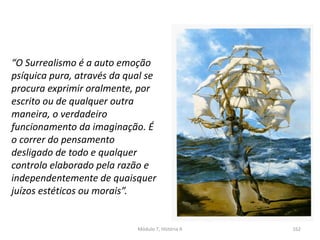 “O Surrealismo é a auto emoção
psíquica pura, através da qual se
procura exprimir oralmente, por
escrito ou de qualquer outra
maneira, o verdadeiro
funcionamento da imaginação. É
o correr do pensamento
desligado de todo e qualquer
controlo elaborado pela razão e
independentemente de quaisquer
juízos estéticos ou morais”.
Módulo 7, História A 162
 