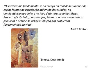 Ernest, Duas Irmãs
“O Surrealismo fundamenta-se na crença da realidade superior de
certas formas de associação até então descuradas, na
omnipotência do sonho e no jogo desinteressado das ideias.
Procura pôr de lado, para sempre, todos os outros mecanismos
psíquicos e propõe-se achar a solução dos problemas
fundamentais da vida”
André Breton
Módulo 7, História A 163
 