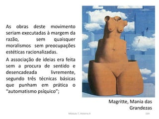 As obras deste movimento
seriam executadas à margem da
razão, sem quaisquer
moralismos sem preocupações
estéticas racionalizadas.
A associação de ideias era feita
sem a procura de sentido e
desencadeada livremente,
segundo três técnicas básicas
que punham em prática o
“automatismo psíquico”;
Magritte, Mania das
Grandezas
Módulo 7, História A 164
 