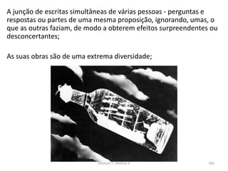 A junção de escritas simultâneas de várias pessoas - perguntas e
respostas ou partes de uma mesma proposição, ignorando, umas, o
que as outras faziam, de modo a obterem efeitos surpreendentes ou
desconcertantes;
As suas obras são de uma extrema diversidade;
Módulo 7, História A 166
 