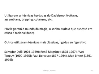 Utilizaram as técnicas herdadas do Dadaísmo: frottage,
assemblage, dripping, colagens, etc.;
Privilegiaram o mundo da magia, o sonho, tudo o que pusesse em
causa a racionalidade;
Outros utilizaram técnicas mais clássicas, ligadas ao figurativo:
Salvador Dalí (1904-1989); René Magritte (1898-1967); Yves
Tanguy (1900-1955); Paul Delvaux (1897-1994), Max Ernest (1891-
1976):
Módulo 7, História A 167
 