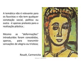 A temática não é relevante para
os fauvistas e não tem qualquer
conotação social, política ou
outra - é apenas pretexto para a
realização plástica ;
Mesmo as "deformações"
introduzidas foram concebidas,
apenas, para transmitir
sensações de alegria ou tristeza;
Roualt, Carmencita
Módulo 7, História A 17
 