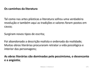 Módulo 7, História A 173
Os caminhos da literatura
Tal como nas artes plásticas a literatura sofreu uma verdadeira
revolução e também aqui as tradições e valores foram postos em
causa;
Surgiram novos tipos de escrita;
Foi abandonado a descrição realista e ordenada da realidade;
Muitas obras literárias procuraram retratar a vida psicológica e
interior das personagens;
As obras literárias são dominadas pelo pessimismo, o desencanto
e a angústia;
 