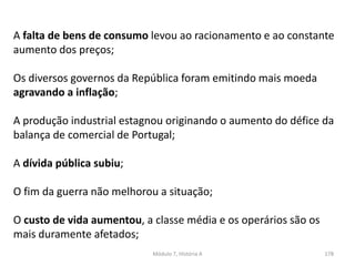 Módulo 7, História A 178
A falta de bens de consumo levou ao racionamento e ao constante
aumento dos preços;
Os diversos governos da República foram emitindo mais moeda
agravando a inflação;
A produção industrial estagnou originando o aumento do défice da
balança de comercial de Portugal;
A dívida pública subiu;
O fim da guerra não melhorou a situação;
O custo de vida aumentou, a classe média e os operários são os
mais duramente afetados;
 