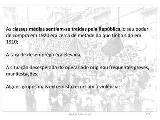 Módulo 7, História A 179
As classes médias sentiam-se traídas pela República, o seu poder
de compra em 1920 era cerca de metade do que tinha sido em
1910;
A taxa de desemprego era elevada;
A situação desesperada do operariado originou frequentes greves,
manifestações;
Alguns grupos mais extremista recorriam à violência;
 