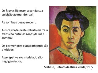Matisse, Retrato da Risca Verde,1905
Os fauves libertam a cor da sua
sujeição ao mundo real;
As sombras desaparecem;
A risca verde neste retrato marca a
transição entre as zonas de luz e
sombra;
Os pormenores e acabamentos são
omitidos;
A perspetiva e o modelado são
negligenciados;
18
 