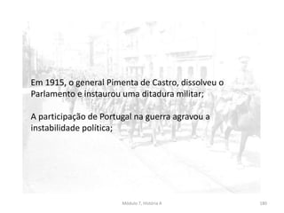 Módulo 7, História A 180
Em 1915, o general Pimenta de Castro, dissolveu o
Parlamento e instaurou uma ditadura militar;
A participação de Portugal na guerra agravou a
instabilidade política;
 
