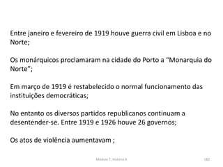 Módulo 7, História A 182
Entre janeiro e fevereiro de 1919 houve guerra civil em Lisboa e no
Norte;
Os monárquicos proclamaram na cidade do Porto a “Monarquia do
Norte”;
Em março de 1919 é restabelecido o normal funcionamento das
instituições democráticas;
No entanto os diversos partidos republicanos continuam a
desentender-se. Entre 1919 e 1926 houve 26 governos;
Os atos de violência aumentavam ;
 