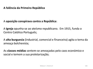 Módulo 7, História A 183
A falência da Primeira República
A oposição conspirava contra a República:
A Igreja opunha-se ao ateísmo republicano. Em 1915, funda o
Centro Católico Português;
A alta burguesia (industrial, comercial e financeira) agita o tema da
ameaça bolchevista;
As classes médias sentem-se ameaçadas pelo caos económico e
social e temem a sua proletarização;
 
