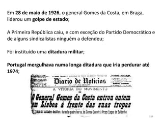 Módulo 7, História A 184
Em 28 de maio de 1926, o general Gomes da Costa, em Braga,
liderou um golpe de estado;
A Primeira República caiu, e com exceção do Partido Democrático e
de alguns sindicalistas ninguém a defendeu;
Foi instituído uma ditadura militar;
Portugal mergulhava numa longa ditadura que iria perdurar até
1974;
 