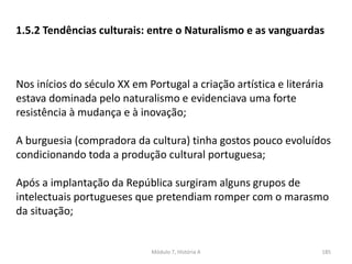 Módulo 7, História A 185
1.5.2 Tendências culturais: entre o Naturalismo e as vanguardas
Nos inícios do século XX em Portugal a criação artística e literária
estava dominada pelo naturalismo e evidenciava uma forte
resistência à mudança e à inovação;
A burguesia (compradora da cultura) tinha gostos pouco evoluídos
condicionando toda a produção cultural portuguesa;
Após a implantação da República surgiram alguns grupos de
intelectuais portugueses que pretendiam romper com o marasmo
da situação;
 