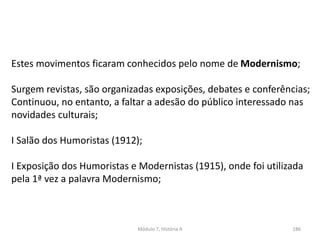 Módulo 7, História A 186
Estes movimentos ficaram conhecidos pelo nome de Modernismo;
Surgem revistas, são organizadas exposições, debates e conferências;
Continuou, no entanto, a faltar a adesão do público interessado nas
novidades culturais;
I Salão dos Humoristas (1912);
I Exposição dos Humoristas e Modernistas (1915), onde foi utilizada
pela 1ª vez a palavra Modernismo;
 
