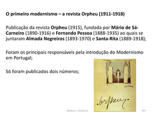 O primeiro modernismo – a revista Orpheu (1911-1918)
Publicação da revista Orpheu (1915), fundada por Mário de Sá-
Carneiro (1890-1916) e Fernando Pessoa (1888-1935) ao quais se
juntaram Almada Negreiros (1893-1970) e Santa-Rita (1889-1918);
Foram os principais responsáveis pela introdução do Modernismo
em Portugal;
Só foram publicados dois números;
Módulo 7, História A 187
 