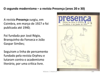 Módulo 7, História A 189
O segundo modernismo – a revista Presença (anos 20 e 30)
A revista Presença surgiu, em
Coimbra, em março de 1927 e foi
publicada até 1940;
Foi fundada por José Régio,
Branquinho da Fonseca e João
Gaspar Simões;
Seguiram a linha de pensamento
fundado pela revista Orpheu e
lutaram contra o academismo
literário, por uma crítica livre.
 