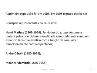 A primeira exposição foi em 1905. Em 1908 o grupo desfez-se:
Principais representantes do Fauvismo:
Henri Matisse (1869-1954). Fundador do grupo. Assume a
pintura pela cor e bidimensionalidade essencialmente como um
exercício técnico e estético com a função de comunicar
emocionalmente com o espectador;
André Dérain (1880-1954);
Maurice Vlaminck (1876-1958);
Módulo 7, História A 19
 
