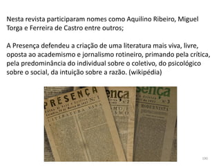 Módulo 7, História A 190
Nesta revista participaram nomes como Aquilino Ribeiro, Miguel
Torga e Ferreira de Castro entre outros;
A Presença defendeu a criação de uma literatura mais viva, livre,
oposta ao academismo e jornalismo rotineiro, primando pela crítica,
pela predominância do individual sobre o coletivo, do psicológico
sobre o social, da intuição sobre a razão. (wikipédia)
 