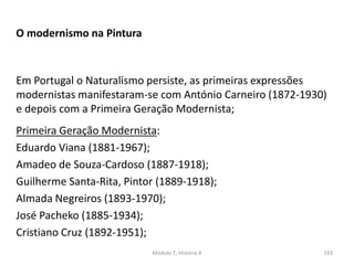 Em Portugal o Naturalismo persiste, as primeiras expressões
modernistas manifestaram-se com António Carneiro (1872-1930)
e depois com a Primeira Geração Modernista;
O modernismo na Pintura
Primeira Geração Modernista:
Eduardo Viana (1881-1967);
Amadeo de Souza-Cardoso (1887-1918);
Guilherme Santa-Rita, Pintor (1889-1918);
Almada Negreiros (1893-1970);
José Pacheko (1885-1934);
Cristiano Cruz (1892-1951);
Módulo 7, História A 193
 