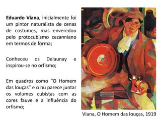 Eduardo Viana, inicialmente foi
um pintor naturalista de cenas
de costumes, mas enveredou
pelo protocubismo cezanniano
em termos de forma;
Conheceu os Delaunay e
inspirou-se no orfismo;
Em quadros como “O Homem
das louças” e o nu parece juntar
os volumes cubistas com as
cores fauve e a influência do
orfismo;
Viana, O Homem das louças, 1919
 