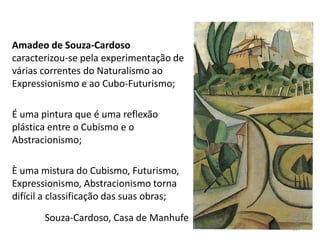 Amadeo de Souza-Cardoso
caracterizou-se pela experimentação de
várias correntes do Naturalismo ao
Expressionismo e ao Cubo-Futurismo;
É uma pintura que é uma reflexão
plástica entre o Cubismo e o
Abstracionismo;
È uma mistura do Cubismo, Futurismo,
Expressionismo, Abstracionismo torna
difícil a classificação das suas obras;
Souza-Cardoso, Casa de Manhufe
197
 