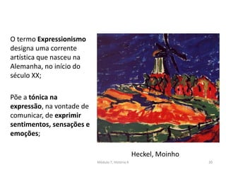 O termo Expressionismo
designa uma corrente
artística que nasceu na
Alemanha, no início do
século XX;
Põe a tónica na
expressão, na vontade de
comunicar, de exprimir
sentimentos, sensações e
emoções;
Heckel, Moinho
Módulo 7, História A 20
 