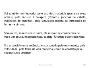 Foi também um inovador pelo uso dos materiais (pasta de óleo,
areias), pelo recurso à colagem (fósforos, ganchos de cabelo,
estilhaços de espelhos , pela simulação cubista da introdução de
letras na pintura;
Sem raízes, sem corrente única, ele mesmo se considerava de
tudo um pouco, impressionista, cubista, futurista e abstracionista;
Era essencialmente autêntico e apaixonado pelo movimento, pela
velocidade, pela febre da vida moderna, como se constata pelo
seu percurso artístico.
Módulo 7, História A 200
 
