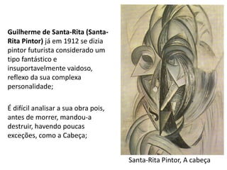 Santa-Rita Pintor, A cabeça
Guilherme de Santa-Rita (Santa-
Rita Pintor) já em 1912 se dizia
pintor futurista considerado um
tipo fantástico e
insuportavelmente vaidoso,
reflexo da sua complexa
personalidade;
É difícil analisar a sua obra pois,
antes de morrer, mandou-a
destruir, havendo poucas
exceções, como a Cabeça;
 
