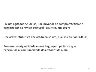 Foi um agitador de ideias, um inovador no campo estético e o
organizador da revista Portugal Futurista, em 1917;
Declarava: “futurista declarado há só um, que sou eu Santa-Rita”;
Procurou a originalidade e uma linguagem pictórica que
exprimisse a simultaneidade dos estados de alma;
Módulo 7, História A 203
 